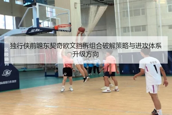 独行侠前瞻东契奇欧文挡拆组合破解策略与进攻体系升级方向