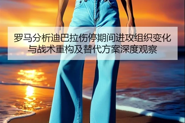 罗马分析迪巴拉伤停期间进攻组织变化与战术重构及替代方案深度观察