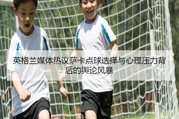 英格兰媒体热议萨卡点球选择与心理压力背后的舆论风暴