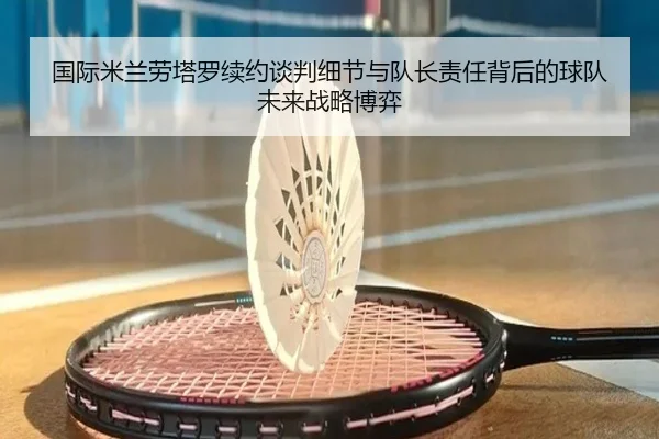 国际米兰劳塔罗续约谈判细节与队长责任背后的球队未来战略博弈