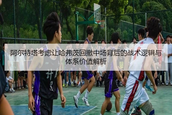 阿尔特塔考虑让哈弗茨回撤中场背后的战术逻辑与体系价值解析