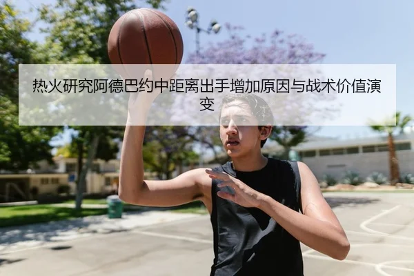 热火研究阿德巴约中距离出手增加原因与战术价值演变