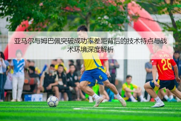 亚马尔与姆巴佩突破成功率差距背后的技术特点与战术环境深度解析