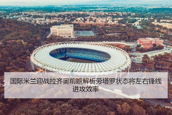 国际米兰迎战拉齐奥前瞻解析劳塔罗状态将左右锋线进攻效率