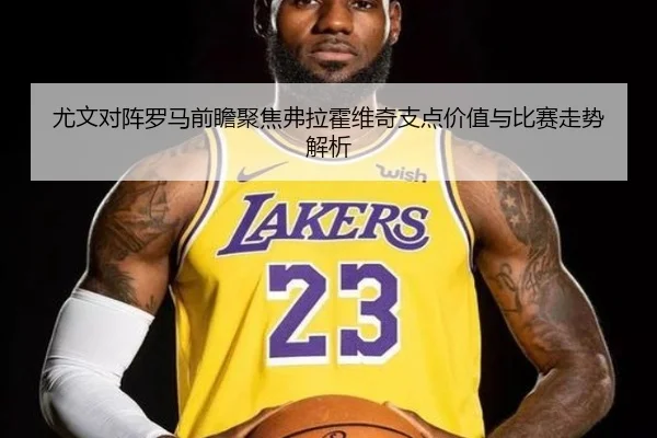 尤文对阵罗马前瞻聚焦弗拉霍维奇支点价值与比赛走势解析